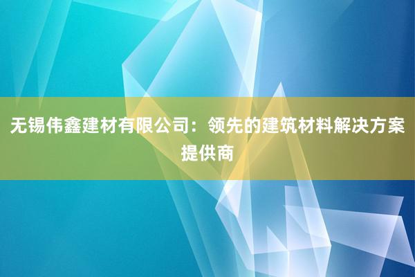 无锡伟鑫建材有限公司：领先的建筑材料解决方案提供商